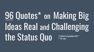 96 Quotes* on Making Big
Ideas Real and Challenging
the Status Quo * A library of greatest hits**
** For now
 