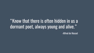 “Know that there is often hidden in us a
dormant poet, always young and alive.”
-Alfred de Musset
 