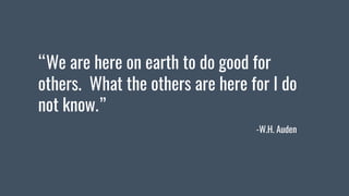 “We are here on earth to do good for
others. What the others are here for I do
not know.”
-W.H. Auden
 