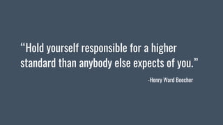 “Hold yourself responsible for a higher
standard than anybody else expects of you.”
-Henry Ward Beecher
 