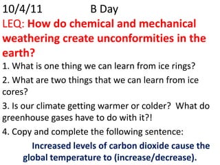10/4/11			B DayLEQ: How do chemical and mechanical weathering create unconformities in the earth? 1. What is one thing we can learn from ice rings?  2. What are two things that we can learn from ice cores? 3. Is our climate getting warmer or colder?  What do greenhouse gases have to do with it?! 4. Copy and complete the following sentence: Increased levels of carbon dioxide cause the global temperature to (increase/decrease). 