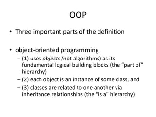 OOP
• Three important parts of the definition
• object-oriented programming
– (1) uses objects (not algorithms) as its
fundamental logical building blocks (the “part of”
hierarchy)
– (2) each object is an instance of some class, and
– (3) classes are related to one another via
inheritance relationships (the "is a" hierarchy)
 