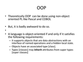OOP
• Theoretically OOP can be done using non-object
oriented PL like Pascal and COBOL
• But, it is badly awkward to do so.
•
• A language is object-oriented if and only if it satisfies
the following requirements:
– It supports objects that are data abstractions with an
interface of named operations and a hidden local state.
– Objects have an associated type [class].
– Types [classes] may inherit attributes from super types
[super classes]
 