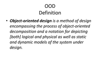 OOD
Definition
• Object-oriented design is a method of design
encompassing the process of object-oriented
decomposition and a notation for depicting
[both] logical and physical as well as static
and dynamic models of the system under
design.
 