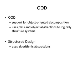 OOD
• OOD
– support for object-oriented decomposition
– uses class and object abstractions to logically
structure systems
• Structured Design
– uses algorithmic abstractions
 