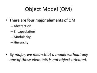 Object Model (OM)
• There are four major elements of OM
– Abstraction
– Encapsulation
– Modularity
– Hierarchy
• By major, we mean that a model without any
one of these elements is not object-oriented.
 