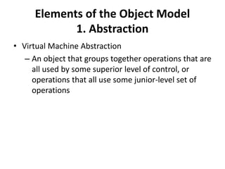 Elements of the Object Model
1. Abstraction
• Virtual Machine Abstraction
– An object that groups together operations that are
all used by some superior level of control, or
operations that all use some junior-level set of
operations
 