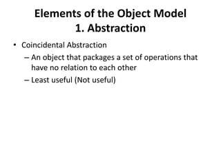 Elements of the Object Model
1. Abstraction
• Coincidental Abstraction
– An object that packages a set of operations that
have no relation to each other
– Least useful (Not useful)
 