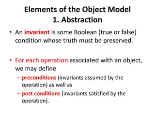 Elements of the Object Model
1. Abstraction
• An invariant is some Boolean (true or false)
condition whose truth must be preserved.
• For each operation associated with an object,
we may define
– preconditions (invariants assumed by the
operation) as well as
– post conditions (invariants satisfied by the
operation).
 
