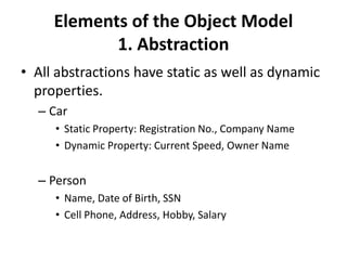 Elements of the Object Model
1. Abstraction
• All abstractions have static as well as dynamic
properties.
– Car
• Static Property: Registration No., Company Name
• Dynamic Property: Current Speed, Owner Name
– Person
• Name, Date of Birth, SSN
• Cell Phone, Address, Hobby, Salary
 