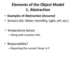 Elements of the Object Model
1. Abstraction
• Examples of Abstraction (Assume)
• Sensors (Air, Water, Humidity, Light, pH, etc.)
• Temperature Sensor
– Along with Location Info.
• Responsibility?
– Reporting the current Temp. in F
 