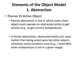 Elements of the Object Model
1. Abstraction
• Passive VS Active Object
– Passive abstraction is one in which some client
object must operate on abstracted entity to get
service (e.g., to get current Temperature)
– In Active abstraction, abstracted entity acts upon
(rather than being acted upon by) other objects
whenever some condition arise (e.g., I need SMS,
when temperature is not in a given range)
 