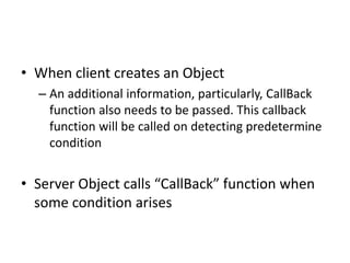 • When client creates an Object
– An additional information, particularly, CallBack
function also needs to be passed. This callback
function will be called on detecting predetermine
condition
• Server Object calls “CallBack” function when
some condition arises
 