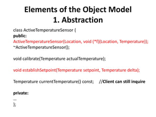 Elements of the Object Model
1. Abstraction
class ActiveTemperatureSensor {
public:
ActiveTemperatureSensor(Location, void (*f)(Location, Temperature));
~ActiveTemperatureSensor();
void calibrate(Temperature actualTemperature);
void establishSetpoint(Temperature setpoint, Temperature delta);
Temperature currentTemperature() const; //Client can still inquire
private:
…
};
 