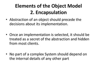 Elements of the Object Model
2. Encapsulation
• Abstraction of an object should precede the
decisions about its implementation.
• Once an implementation is selected, it should be
treated as a secret of the abstraction and hidden
from most clients.
• No part of a complex System should depend on
the internal details of any other part
 