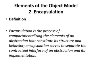Elements of the Object Model
2. Encapsulation
• Definition
• Encapsulation is the process of
compartmentalizing the elements of an
abstraction that constitute its structure and
behavior; encapsulation serves to separate the
contractual interface of an abstraction and its
implementation.
 