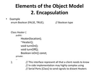 Elements of the Object Model
2. Encapsulation
• Example
enum Boolean {FALSE, TRUE}; // Boolean type
Class Heater {
public:
Heater(location);
~Heater();
void turnOn();
void turnOff();
Boolean isOn() const;
private:
…
}; // This interface represent all that a client needs to know
// In-side implementation may highly complex using
// Serial Ports [Class] to send signals to distant Heaters
 