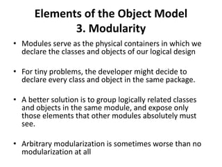 Elements of the Object Model
3. Modularity
• Modules serve as the physical containers in which we
declare the classes and objects of our logical design
• For tiny problems, the developer might decide to
declare every class and object in the same package.
• A better solution is to group logically related classes
and objects in the same module, and expose only
those elements that other modules absolutely must
see.
• Arbitrary modularization is sometimes worse than no
modularization at all
 