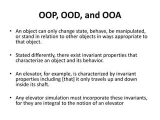 OOP, OOD, and OOA
• An object can only change state, behave, be manipulated,
or stand in relation to other objects in ways appropriate to
that object.
• Stated differently, there exist invariant properties that
characterize an object and its behavior.
• An elevator, for example, is characterized by invariant
properties including [that] it only travels up and down
inside its shaft.
• Any elevator simulation must incorporate these invariants,
for they are integral to the notion of an elevator
 