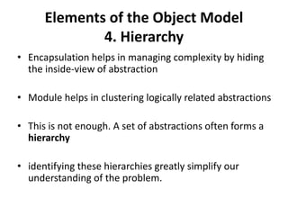 Elements of the Object Model
4. Hierarchy
• Encapsulation helps in managing complexity by hiding
the inside-view of abstraction
• Module helps in clustering logically related abstractions
• This is not enough. A set of abstractions often forms a
hierarchy
• identifying these hierarchies greatly simplify our
understanding of the problem.
 