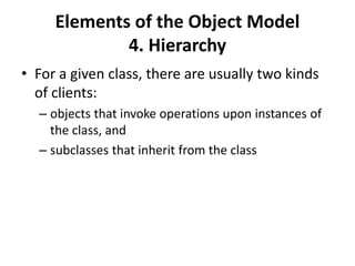 Elements of the Object Model
4. Hierarchy
• For a given class, there are usually two kinds
of clients:
– objects that invoke operations upon instances of
the class, and
– subclasses that inherit from the class
 