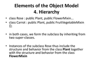 Elements of the Object Model
4. Hierarchy
• class Rose : public Plant, public FlowerMixin...
• class Carrot : public Plant, public FruitVegetableMixin
{};
• in both cases, we form the subclass by inheriting from
two super-classes.
• Instances of the subclass Rose thus include the
structure and behavior from the class Plant together
with the structure and behavior from the class
FlowerMixin
 