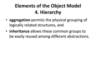 Elements of the Object Model
4. Hierarchy
• aggregation permits the physical grouping of
logically related structures, and
• inheritance allows these common groups to
be easily reused among different abstractions.
 
