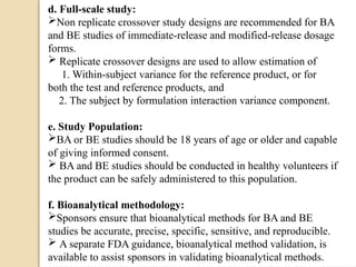 d. Full-scale study:
Non replicate crossover study designs are recommended for BA
and BE studies of immediate-release and modified-release dosage
forms.
 Replicate crossover designs are used to allow estimation of
1. Within-subject variance for the reference product, or for
both the test and reference products, and
2. The subject by formulation interaction variance component.
e. Study Population:
BA or BE studies should be 18 years of age or older and capable
of giving informed consent.
 BA and BE studies should be conducted in healthy volunteers if
the product can be safely administered to this population.
f. Bioanalytical methodology:
Sponsors ensure that bioanalytical methods for BA and BE
studies be accurate, precise, specific, sensitive, and reproducible.
 A separate FDA guidance, bioanalytical method validation, is
available to assist sponsors in validating bioanalytical methods.
 