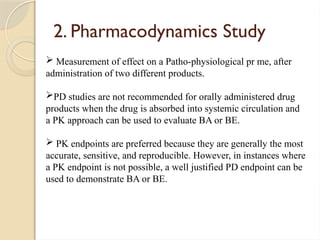 2. Pharmacodynamics Study
 Measurement of effect on a Patho-physiological pr me, after
administration of two different products.
PD studies are not recommended for orally administered drug
products when the drug is absorbed into systemic circulation and
a PK approach can be used to evaluate BA or BE.
 PK endpoints are preferred because they are generally the most
accurate, sensitive, and reproducible. However, in instances where
a PK endpoint is not possible, a well justified PD endpoint can be
used to demonstrate BA or BE.
 