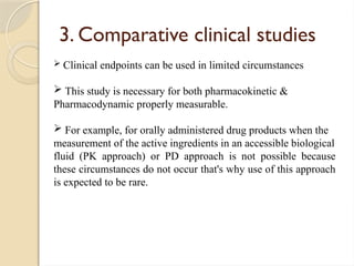 3. Comparative clinical studies
 Clinical endpoints can be used in limited circumstances
 This study is necessary for both pharmacokinetic &
Pharmacodynamic properly measurable.
 For example, for orally administered drug products when the
measurement of the active ingredients in an accessible biological
fluid (PK approach) or PD approach is not possible because
these circumstances do not occur that's why use of this approach
is expected to be rare.
 