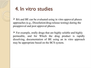 4. In vitro studies
 BA and BE can be evaluated using in vitro approval phases
approaches (e.g., Dissolution/drug-release testing) during the
preapproval and post approval phases.
 For example, orally drugs that are highly soluble and highly
permeable, and for Which the drug product is rapidly
dissolving, documentation of BE using an in vitro approach
may be appropriate based on the BCS system.
 