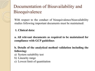 Documentation of Bioavailability and
Bioequivalence
With respect to the conduct of bioequivalence/bioavailability
studies following important documents must be maintained:
1. Clinical data:
a. All relevant documents as required to be maintained for
compliance with GCP guidelines
b. Details of the analytical method validation including the
following:
a) System suitability test
b) Linearity range
c) Lowest limit of quantitation
 