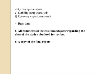 d) QC sample analysis
e) Stability sample analysis
f) Recovery experiment result
4. Raw data
5. All comments of the chief investigator regarding the
data of the study submitted for review.
6. A copy of the final report
 