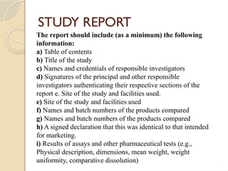STUDY REPORT
The report should include (as a minimum) the following
information:
a) Table of contents
b) Title of the study
c) Names and credentials of responsible investigators
d) Signatures of the principal and other responsible
investigators authenticating their respective sections of the
report e. Site of the study and facilities used.
e) Site of the study and facilities used
f) Names and batch numbers of the products compared
g) Names and batch numbers of the products compared
h) A signed declaration that this was identical to that intended
for marketing.
i) Results of assays and other pharmaceutical tests (e.g.,
Physical description, dimensions, mean weight, weight
uniformity, comparative dissolution)
 