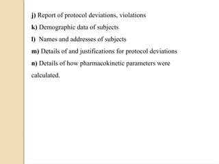 j) Report of protocol deviations, violations
k) Demographic data of subjects
l) Names and addresses of subjects
m) Details of and justifications for protocol deviations
n) Details of how pharmacokinetic parameters were
calculated.
 