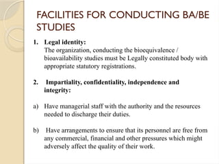 FACILITIES FOR CONDUCTING BA/BE
STUDIES
1. Legal identity:
The organization, conducting the bioequivalence /
bioavailability studies must be Legally constituted body with
appropriate statutory registrations.
2. Impartiality, confidentiality, independence and
integrity:
a) Have managerial staff with the authority and the resources
needed to discharge their duties.
b) Have arrangements to ensure that its personnel are free from
any commercial, financial and other pressures which might
adversely affect the quality of their work.
 