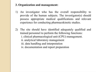 3. Organization and management:
1) An investigator who has the overall responsibility to
provide of the human subjects. The investigator(s) should
possess appropriate medical qualifications and relevant
experience for conducting pharmacokinetic studies.
2) The site should have identified adequately qualified and
trained personnel to perform the following functions:
i. clinical pharmacological unit (CPU) management.
ii. analytical laboratory management
iii. data handling and interpretation
iv. documentation and report preparation
 