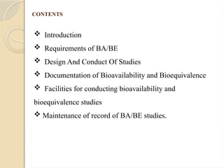 CONTENTS
 Introduction
 Requirements of BA/BE
 Design And Conduct Of Studies
 Documentation of Bioavailability and Bioequivalence
 Facilities for conducting bioavailability and
bioequivalence studies
 Maintenance of record of BA/BE studies.
 