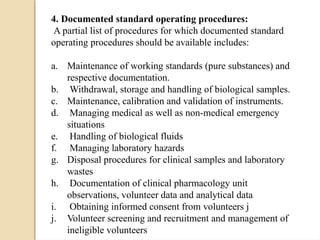 4. Documented standard operating procedures:
A partial list of procedures for which documented standard
operating procedures should be available includes:
a. Maintenance of working standards (pure substances) and
respective documentation.
b. Withdrawal, storage and handling of biological samples.
c. Maintenance, calibration and validation of instruments.
d. Managing medical as well as non-medical emergency
situations
e. Handling of biological fluids
f. Managing laboratory hazards
g. Disposal procedures for clinical samples and laboratory
wastes
h. Documentation of clinical pharmacology unit
observations, volunteer data and analytical data
i. Obtaining informed consent from volunteers j
j. Volunteer screening and recruitment and management of
ineligible volunteers
 