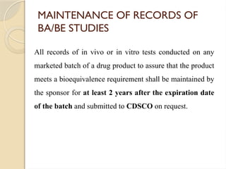 MAINTENANCE OF RECORDS OF
BA/BE STUDIES
All records of in vivo or in vitro tests conducted on any
marketed batch of a drug product to assure that the product
meets a bioequivalence requirement shall be maintained by
the sponsor for at least 2 years after the expiration date
of the batch and submitted to CDSCO on request.
 