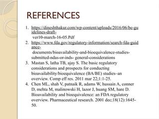 REFERENCES
1. https://dineshthakur.com/wp-content/uploads/2016/06/be-gu
idelines-draft-
ver10-march-16-05.Pdf
2. https://www.fda.gov/regulatory-information/search-fda-guid
ance-
documents/bioavailability-and-bioequivalence-studies-
submitted-ndas-or-inds- general-considerations
3. Mastan S, latha TB, ajay S. The basic regulatory
considerations and prospects for conducting
bioavailability/bioequivalence (BA/BE) studies–an
overview. Comp eff res. 2011 mar 22;1:1-25.
4. Chen ML, shah V, patnaik R, adams W, hussain A, conner
D, mehta M, malinowski H, lazor J, huang SM, hare D.
Bioavailability and bioequivalence: an FDA regulatory
overview. Pharmaceutical research. 2001 dec;18(12):1645-
50.
 