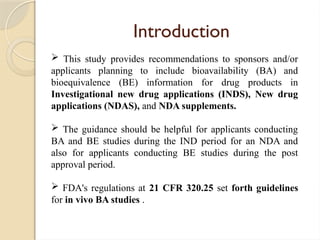 Introduction
 This study provides recommendations to sponsors and/or
applicants planning to include bioavailability (BA) and
bioequivalence (BE) information for drug products in
Investigational new drug applications (INDS), New drug
applications (NDAS), and NDA supplements.
 The guidance should be helpful for applicants conducting
BA and BE studies during the IND period for an NDA and
also for applicants conducting BE studies during the post
approval period.
 FDA's regulations at 21 CFR 320.25 set forth guidelines
for in vivo BA studies .
 