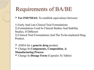 Requirements of BA/BE
 For IND/NDAS: To establish equivalence between:
1) Early And Late Clinical Trial Formulations
2) Formulations Used In Clinical Studies And Stability
Studies, If Different
3) Clinical Trial Formulations And The To-be-marketed Drug
Product.
 ANDA for a generic drug product
 Change In Components, Composition, &
Manufacturing Process
 Change In Dosage Form (Capsules To Tablet)
 