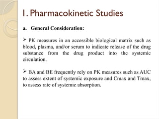 1. Pharmacokinetic Studies
a. General Consideration:
 PK measures in an accessible biological matrix such as
blood, plasma, and/or serum to indicate release of the drug
substance from the drug product into the systemic
circulation.
 BA and BE frequently rely on PK measures such as AUC
to assess extent of systemic exposure and Cmax and Tmax,
to assess rate of systemic absorption.
 
