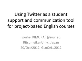 Using Twitter as a student
support and communication tool
for project-based English courses

       Syuhei KIMURA (@syuhei)
        RitsumeikanUniv., Japan
      20/Oct/2012, GLoCALL2012
 