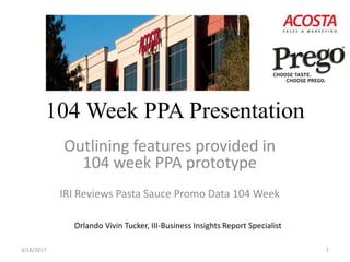 104 Week PPA Presentation
Outlining features provided in
104 week PPA prototype
IRI Reviews Pasta Sauce Promo Data 104 Week
3/18/2017 1
Orlando Vivin Tucker, III-Business Insights Report Specialist
 
