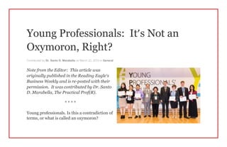 Young Professionals: It’s Not an
Oxymoron, Right?
Contributed by Dr. Santo D. Marabella on March 23, 2015 in General
Note from the Editor: This article was
originally published in the Reading Eagle’s
Business Weekly and is re-posted with their
permission. It was contributed by Dr. Santo
D. Marabella, The Practical Prof(R).
* * * *
Young professionals. Is this a contradiction of
terms, or what is called an oxymoron?
 