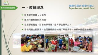 一、教育理念
 培養學生關鍵５Ｃ能力。
 運用行動科技解決問題。
 發展學校特色，改善教學環境，提昇學生競爭力。
 培養兒童主動探索，進而獲得農作知識，珍惜食物，瞭解永續經營的概念。
教育理念與過程 Super farmer, Health food
 