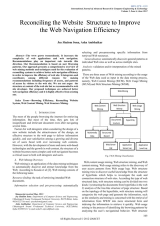 ISSN: 2278 – 1323
                                                               International Journal of Advanced Research in Computer Engineering & Technology
                                                                                                                   Volume 1, Issue 4, June 2012




        Reconciling the Website Structure to Improve
              the Web Navigation Efficiency
                                                Joy Shalom Sona, Asha Ambhaikar


                                                                         selecting and pre-processing specific information from
   Abstract—The www grows tremendously. It increases the                  retrieved Web resources.
complexity of web applications and web navigation.                           Generalization: automatically discovers general patterns at
Recommendations play an important role towards this                       individual Web sites as well as across multiple sites.
direction. Our Recommendation is based on user Browsing
patterns. Our approach presents a comprehensive overview of                Analysis: validation and/or interpretation of the mined
web mining methods and techniques used for the evaluation of              patterns.
reconciling systems to achieve better web navigation efficiency
in order to improve the efficiency of web site. It integrates and          There are three areas of Web mining according to the usage
coordinates     among      different   reasons      for   making          of the Web data used as input in the data mining process,
recommendations including frequency of access, and patterns               namely, Web Content Mining (WCM), Web Usage Mining
of access by visitors to the web site. We are not argue the               (WUM) and Web Structure Mining (WSM).
structure or content of the web site but we recommended to web
site developer. Our proposed techniques are achieved better
web navigation efficiency and it is highly effective from existing                                                Web Mining
one.

  Index Terms—Browsing Efficiency, Reconciling Website
System, Web Content Mining, Web Structure Mining.
                                                                                       Web Content           Web Structure            Web Usage
                                                                                         Mining                Mining                  Mining
                        I. INTRODUCTION
The most of the people browsing the internet for retrieving
information. But most of the time, they gets lots of                                                        DocumentS        Hyperlinks
insignificant and irrelevant document even after navigating                                                  tructure
several links.
  Factors for web designers when considering the design of a
new website include the attractiveness of the design, an                        Multimedia     Structured
effective structure to the web page to deliver information                        Data           Record
quickly, and user satisfaction among a growing and diverse
set of users faced with ever increasing web contents.
However, with the development of more and more web-based                                             Web Server         Application        Application
technologies and the growth in web content, the structure of a                                         Log              Server Log          Level Log
website becomes more complex and web navigation becomes
a critical issue to both web designers and users.                                                 Fig.1 Web Mining Classification
  A. Web Mining Overview
                                                                            Web content usage mining, Web structure mining, and Web
  Web mining is an application of the data mining techniques
                                                                          content mining. Web usage mining refers to the discovery of
to automatically discover and extract knowledge from the
Web. According to Kosala et al [2], Web mining consists of                user access patterns from Web usage logs. Web structure
the following tasks:                                                      mining tries to discover useful knowledge from the structure
                                                                          of hyperlinks which helps to investigate the node and
Resource finding: the task of retrieving intended Web                     connection structure of web sites. According the type of web
documents.                                                                structural data, web structure mining can be divided into two
    Information selection and pre-processing: automatically               kinds 1) extracting the documents from hyperlinks in the web
                                                                          2) analysis of the tree-like structure of page structure. Based
                                                                          on the topology of the hyperlinks, web structure mining will
   Manuscript received May, 2012.                                         categorize the web page and generate the information, such
   Joy Shalom Sona, Department of Computer Science and Engineering,
Chhattisgarh Swami Vivekanand Technical University, RCET,Bhilai, India,
                                                                          as the similarity and mining is concerned with the retrieval of
9926152273(e-mail: sjoyshalom@gmail.com).                                 information from WWW into more structured form and
   Asha Ambhaikar, Department of Computer Science and Engineering,        indexing the information to retrieve it quickly. Web usage
Chhattisgarh Swami Vivekanand Technical University, RCET,Bhilai,
India,9229655211 (e-mail:asha31.a@rediffmail.com).
                                                                          mining is the process of identifying the browsing patterns by
                                                                          analyzing the user’s navigational behavior. Web structure
                                                                                                                                                  105
                                                   All Rights Reserved © 2012 IJARCET
 