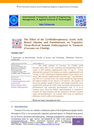 2013 International Transaction Journal of Engineering, Management, & Applied Sciences & Technologies.

International Transaction Journal of Engineering,
Management, & Applied Sciences & Technologies
http://TuEngr.com

The Effect of the 2,4-Dichlorophenoxy Acetic Acid,
Benzyl Adenine and Paclobutrazol, on Vegetative
Tissue-Derived Somatic Embryogenesis in Turmeric
(Curcuma var. Chattip)
Anchalee Jala a*
a

Department of Biotechnology, Faculty of Science and Technology, Thammasat University,
THAILAND
ARTICLEINFO

A B S T RA C T

Article history:
Received 09 October 2012
Received in revised form
06 November 2012
Accepted 16 January 2013
Available online 22 January 2013

The nodal explants of Curcuma var. Chattip could
develop callus after in vitro culturing and transplanting within 4
weeks in MS medium supplemented with 1.0 mg l-1 2,4-D,
although this optimal if the media was further supplemented with
5.0 mg l-1 BA, obtaining the highest number of new shoots in 6
weeks. MS medium supplemented with 0.01 mg l-1 paclobutrazol
and 15% (v/v) coconut water was found suitable for regenerating
the highest number of new shoots (7.25 shoots). The number of
leaves per plantlet, length of leaves, and length of petrioles were
significantly reduced (p≤ 0.05) when increased concentrations of
paclobutrazol and especially paclobutrazol with 15 % (v/v)
coconut water. However further experimentation is required to
evaluate the dose-response and the interaction between coconut
water and paclobutrazol. In contrast, there were no significant
difference in leaf width in all treatments.

Keywords:
Paclobutrazol;
2,4-dichlorophenoxy acetic
acid (2,4-D);
Benzyl adenine (BA),
Somatic embryogenesis.

2013 INT TRANS J ENG MANAG SCI TECH.

1. Introduction 
Turmeric (Curcuma var. chattip), a herbaceous plant of the Zingiberaceae (ginger) family
(Purseglove,1972), is an economically important cultivated species in Thailand being grown
for cut flowers, decoration and landscaping. Although propagated by underground rhizomes,
*Corresponding author (A. Jala). Tel/Fax: +66-2-5644440-59 Ext. 2450. E-mail address:
2013
International Transaction Journal of Engineering,
anchaleejala@yahoo.com.
Management, & Applied Sciences & Technologies.
Volume 4 No.2
ISSN 2228-9860
eISSN 1906-9642. Online Available at http://TuEngr.com/V04/105-110.pdf

105

 